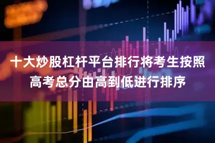 十大炒股杠杆平台排行将考生按照高考总分由高到低进行排序