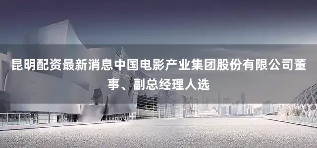 昆明配资最新消息中国电影产业集团股份有限公司董事、副总经理人选
